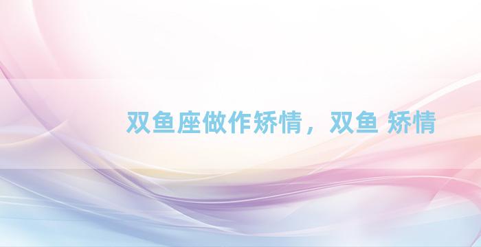 双鱼座做作矫情，双鱼 矫情